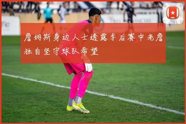 詹姆斯身边人士透露季后赛中老詹独自坚守球队希望