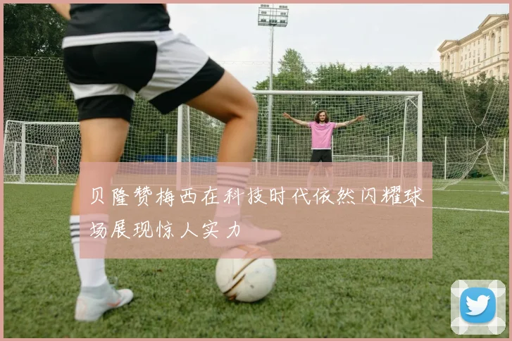 贝隆赞梅西在科技时代依然闪耀球场展现惊人实力