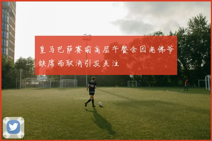 皇马巴萨赛前高层午餐会因老佛爷缺席而取消引发关注