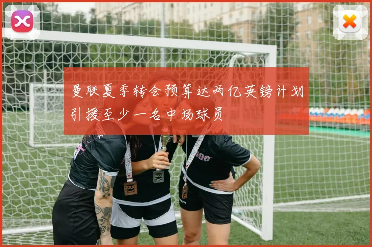 曼联夏季转会预算达两亿英镑计划引援至少一名中场球员