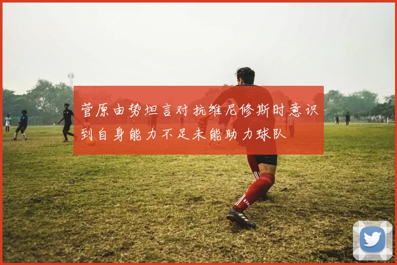 菅原由势坦言对抗维尼修斯时意识到自身能力不足未能助力球队