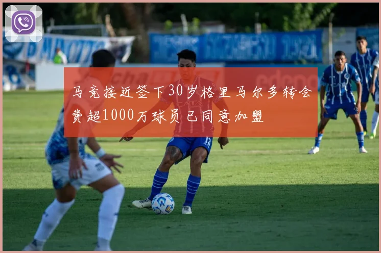 马竞接近签下30岁格里马尔多转会费超1000万球员已同意加盟