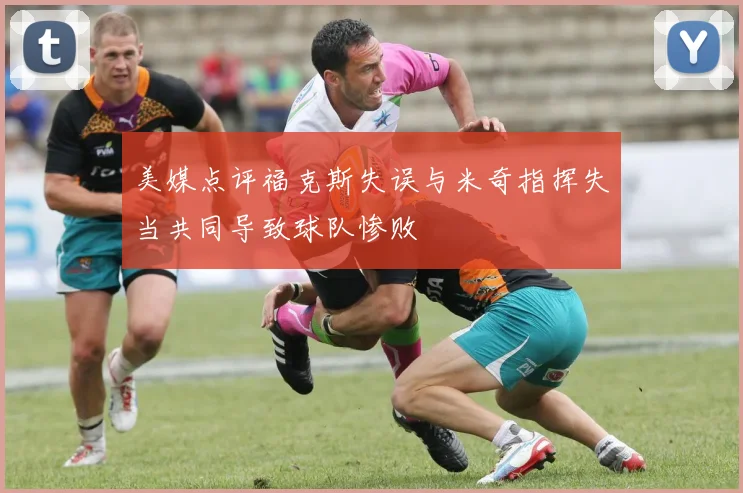 美媒点评福克斯失误与米奇指挥失当共同导致球队惨败