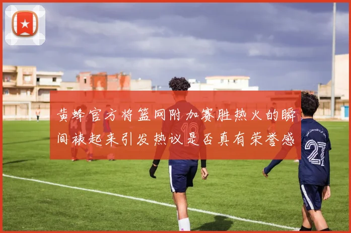 黄蜂官方将篮网附加赛胜热火的瞬间裱起来引发热议是否真有荣誉感