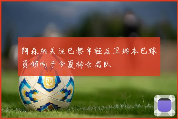 阿森纳关注巴黎年轻后卫姆本巴球员倾向于今夏转会离队
