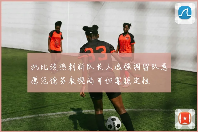 托比谈热刺新队长人选强调留队意愿范德芬表现尚可但需稳定性