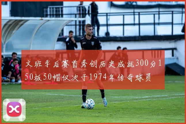 文班季后赛首秀创历史成就300分150板50帽仅次于1974年传奇球员