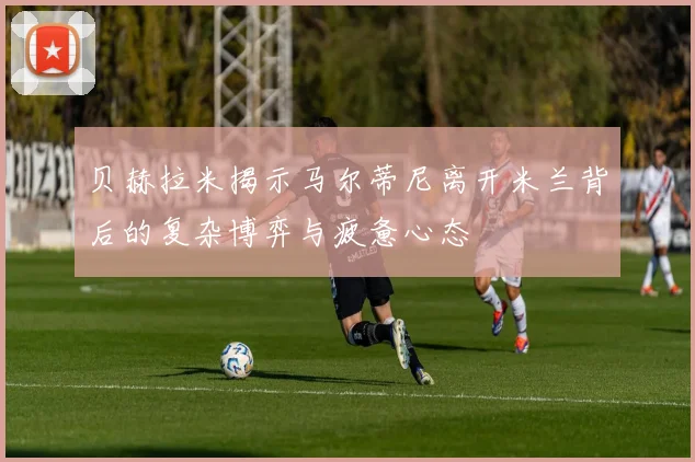 贝赫拉米揭示马尔蒂尼离开米兰背后的复杂博弈与疲惫心态