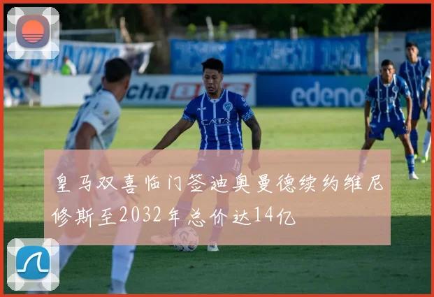 皇马双喜临门签迪奥曼德续约维尼修斯至2032年总价达14亿