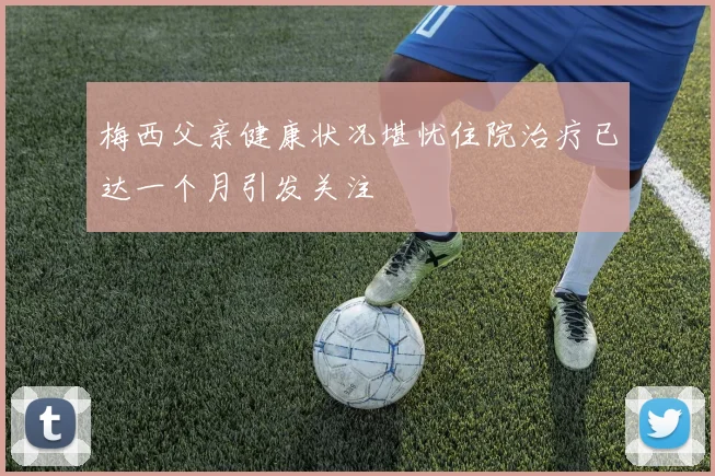 梅西父亲健康状况堪忧住院治疗已达一个月引发关注