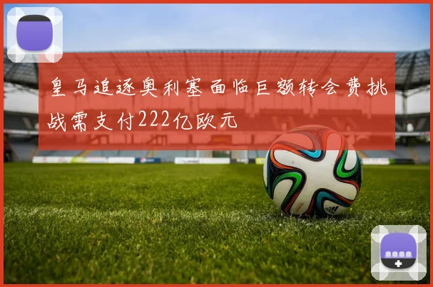 皇马追逐奥利塞面临巨额转会费挑战需支付222亿欧元
