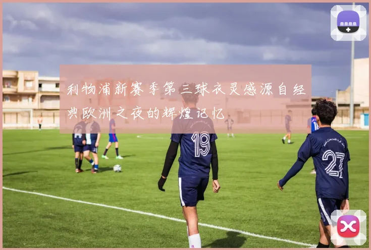 利物浦新赛季第三球衣灵感源自经典欧洲之夜的辉煌记忆