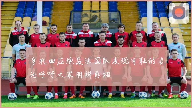 亨利回应炮轰法国队表现可耻的言论呼吁大家明辨真相