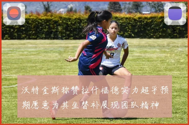 沃特金斯称赞拉什福德实力超乎预期愿意为其坐替补展现团队精神