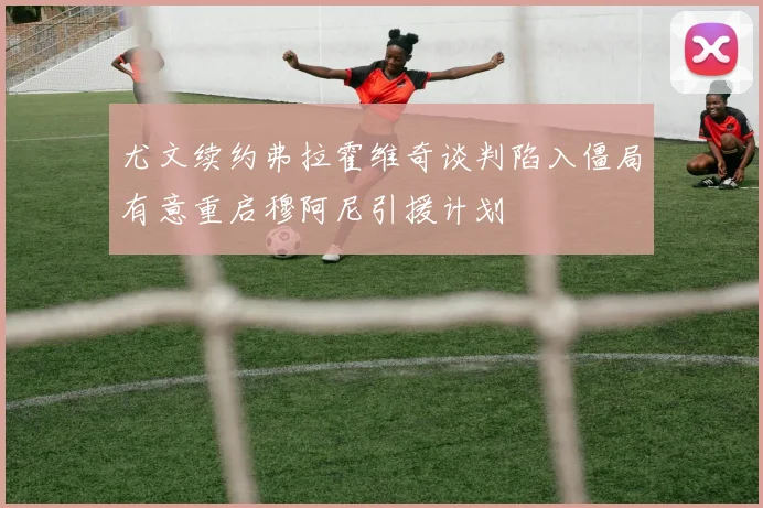 尤文续约弗拉霍维奇谈判陷入僵局有意重启穆阿尼引援计划