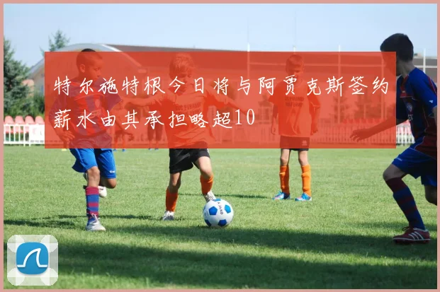 特尔施特根今日将与阿贾克斯签约薪水由其承担略超10
