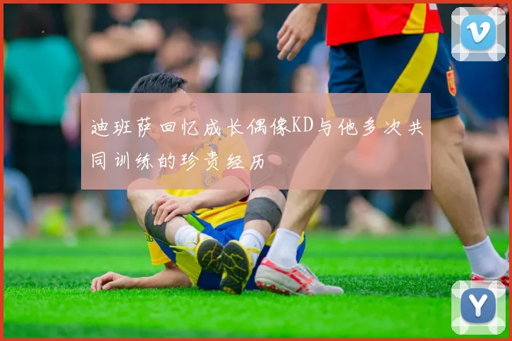 迪班萨回忆成长偶像KD与他多次共同训练的珍贵经历