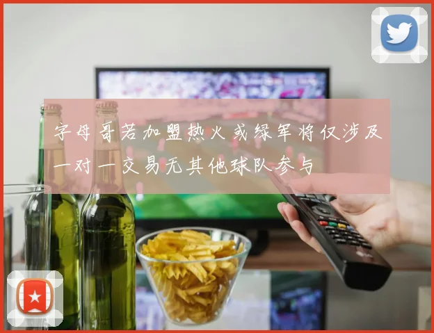 字母哥若加盟热火或绿军将仅涉及一对一交易无其他球队参与