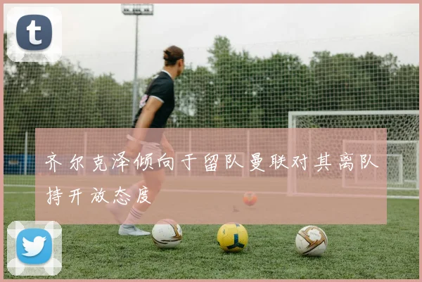 齐尔克泽倾向于留队曼联对其离队持开放态度