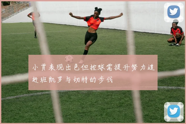 小贾表现出色但控球需提升努力追赶班凯罗与切特的步伐