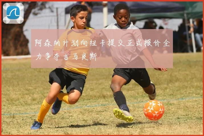 阿森纳计划向纽卡提交正式报价全力争夺吉马良斯