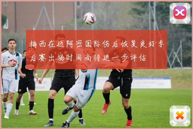 梅西在迈阿密国际伤后恢复良好季后赛出场时间尚待进一步评估